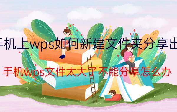 手机上wps如何新建文件夹分享出去 手机wps文件太大了不能分享怎么办？